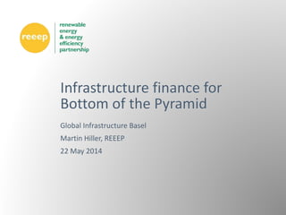 Global Infrastructure Basel
Martin Hiller, REEEP
22 May 2014
Infrastructure finance for
Bottom of the Pyramid
 