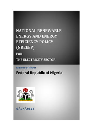 NATIONAL RENEWABLE 
ENERGY AND ENERGY 
EFFICIENCY POLICY 
(NREEEP) 
FOR 
THE ELECTRICITY SECTOR 
Ministry of Power 
Federal Republic of Nigeria 
i 
6/17/2014 
 