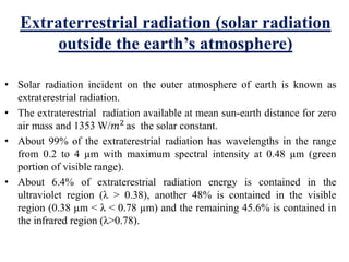 Extraterrestrial radiation (solar radiation
outside the earth’s atmosphere)
• Solar radiation incident on the outer atmosphere of earth is known as
extraterestrial radiation.
• The extraterestrial radiation available at mean sun-earth distance for zero
air mass and 1353 W/𝑚2
as the solar constant.
• About 99% of the extraterestrial radiation has wavelengths in the range
from 0.2 to 4 µm with maximum spectral intensity at 0.48 µm (green
portion of visible range).
• About 6.4% of extraterestrial radiation energy is contained in the
ultraviolet region (λ ˃ 0.38), another 48% is contained in the visible
region (0.38 µm ˂ λ ˂ 0.78 µm) and the remaining 45.6% is contained in
the infrared region (λ˃0.78).
 