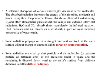 • A selective absorption of various wavelengths occurs different molecules.
The absorbed radiation increases the energy of the absorbing molecule and
hence rising their temperatures. Ozone absorb an ultraviolet radiation,𝑁2,
𝑂2 and other atmospheric gases absorb the X-rays and extreme ultraviolet
radiations. 𝐻2O and 𝐶𝑂2 absorb almost completely the infrared radiation.
Dust particles and air molecules also absorb a part of solar radiation
irrespective of wavelength.
• Solar radiation propagation in a straight line and received at the earth
surface without change of direction called direct or beam radiation.
• Solar radiation scattered by dust particle and air molecules (or gaseous
particle of different sizes) is lost (reflected back) to space and the
remaining is directed down ward to the earth’s surface from different
direction is called diffuse radiation.
 