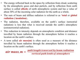 • The energy reflected back to the space by reflection from cloud, scattering
by the atmospheric gases and dust particle, and by reflection from earth
surface is called albedo of earth atmospheric system and has a value of
about 30% of the incoming solar radiation for the earth as a whole.
• The sum of beam and diffuse radiation is referred to as ‘total or global
radiation ( insulation) .
• The radiation, therefore, available on the earth’s surface (terrestrial
radiation) is less that what is received outside the earth’s atmosphere
(extraterrestrial radiation).
• This reduction in intensity depends on atmospheric condition and distance
travelled by beam radiation through the atmosphere before it reaches a
location on the earth’s surface.
• A term called air mass(m) is often used as a measure of the distance
travelled by beam radiation through the atmosphere before it reaches a
location on the earth’s surface.
𝒂𝒊𝒓 𝒎𝒂𝒔𝒔, 𝒎 =
𝒑𝒂𝒕𝒉 𝒍𝒆𝒏𝒈𝒕𝒉 𝒕𝒓𝒂𝒗𝒆𝒓𝒔𝒆𝒅 𝒃𝒚 𝒃𝒆𝒂𝒎 𝒓𝒂𝒅𝒊𝒂𝒕𝒊𝒐𝒏
𝒗𝒆𝒓𝒕𝒊𝒄𝒂𝒍 𝒑𝒂𝒕𝒉 𝒍𝒆𝒏𝒕𝒉 𝒐𝒇 𝒂𝒕𝒎𝒐𝒔𝒑𝒉𝒆𝒓𝒆
 