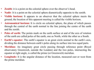• Zenith: it is a point on the celestial sphere over the observer’s head.
• Nadir: It is a point on the celestial sphere diametrically opposite to the zenith.
• Visible horizon: It appears to an observer that the celestial sphere meets the
ground, the location of this apparent meeting is called the visible horizon.
• Astronomical horizon: It is circle on celestial sphere, the plane of which passes
through the central of the earth normal to the line joining the centre of the earth
and the zenith.
• Poles of earth: The points mark on the earth surface at and of the axis of rotation
of the earth are called poles of the earth, one as North, while the other as a South.
• Earth’s equator: The earth’s equator is an great circle normal to the earth’s axis,
dividing the distance between earth’s poles along its surface into two equal parts.
• Meridian: An imaginary great circle passing through reference point (Royal
observatory Greenwich, outside the London) and the two poles, intersecting the
equator at right angle, is called the prime (or Greenwich) meridian.
• Longitude: It is the angular distance of the location, measured east or west from
the prime meridian.
 