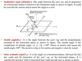 • Inclination angle (altitude),α :The angle between the sun’s ray and its projection
on a horizontal surface is known as the inclination angle as shown in figure. It could
be seen that the sunrise and at sunset the angle α is zero.
• Zenith angle(𝜽 𝒛) : It is the angle between the sun’s ray and the perpendicular
(normal) to the horizontal plane as shown in figure. The Zenith angle is the
compliment of altitude angle, i.e. α + 𝜃𝑧 = 900. Hence at sunrise and sunset the
zenith angle ±900. The positive value is for sunrise and negative value for sunset.
• Solar azimuth angle(𝜰 𝒔) : It is the angle on a horizontal planes, between the line
due south and the projection of the sun’s ray on the horizontal planes. It is
considered a positive when it measured from south toward west as shown in figure.
 