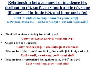 Relationship between angle of incidence (θ),
declination (δ), surface azimuth angle (γ), slope
(β), angle of latitude (Φ), and hour angle (ω)
Cosθ = sinΦ (sinδ.cosβ + cosδ.cos γ.cosω.cosβ) +
cosΦ(cosδ.cosβ.cosω – sinδ.cos γ.sinβ) + cosδ.sin γ.sinω.sinβ
• If inclined surface is facing due south, γ = 0
Cosθ = cosδ.cosω.cos(Φ-β) + sinδ.sin(Φ-β)
• As also noon ω being zero
Cosθ = cosδ.cos(Φ-β) + sinδ.sin(Φ-β) at solar noon
• If the surface is horizontal and facing due south, β=0, θ=𝜽 𝒛 and γ =0
Cosθ = cos𝜽 𝒛 = cosδ.cosω.cosΦ + sinδ.sinΦ
• If the surface is vertical and facing due south, β=𝟗𝟎 𝟎
and γ=0
Cosθ = cosδ.cosω.cosΦ + sinδ.sinΦ
 