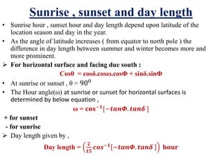 Sunrise , sunset and day length
• Sunrise hour , sunset hour and day length depend upon latitude of the
location season and day in the year.
• As the angle of latitude increases ( from equator to north pole ) the
difference in day length between summer and winter becomes more and
more prominent.
 For horizontal surface and facing due south :
Cosθ = cosδ.cosω.cosΦ + sinδ.sinΦ
• At sunrise or sunset , θ = 900
• The Hour angle(ω) at sunrise or sunset for horizontal surfaces is
determined by below equation ,
ω = 𝐜𝐨𝐬−𝟏
[−𝒕𝒂𝒏𝜱. 𝒕𝒂𝒏𝜹 ]
+ for sunset
- for sunrise
 Day length given by ,
Day length =
𝟐
𝟏𝟓
𝒄𝒐𝒔−𝟏 −𝒕𝒂𝒏𝜱. 𝒕𝒂𝒏𝜹 𝐡𝐨𝐮𝐫
 