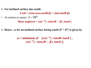  For inclined surface due south:
Cosθ = cosδ.cosω.cos(Φ-β) + sinδ.sin(Φ-β)
• At sunrise or sunset , θ = 900
Hour angle(ω) = 𝐜𝐨𝐬−𝟏
[−𝒕𝒂𝒏(𝜱 − 𝜷). 𝒕𝒂𝒏𝜹 ]
 Hence , ω for an inclined surface facing south ( 𝜰 = 𝟎 𝟎) is given by
ω = minimum of {𝒄𝒐𝒔−𝟏[−𝒕𝒂𝒏𝜱. 𝒕𝒂𝒏𝜹 ] ,
𝒄𝒐𝒔−𝟏[−𝒕𝒂𝒏(𝜱 − 𝜷). 𝒕𝒂𝒏𝜹 ]}
 