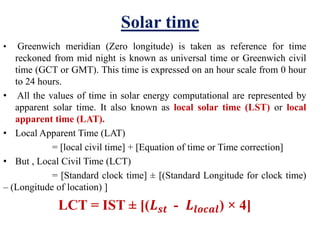 Solar time
• Greenwich meridian (Zero longitude) is taken as reference for time
reckoned from mid night is known as universal time or Greenwich civil
time (GCT or GMT). This time is expressed on an hour scale from 0 hour
to 24 hours.
• All the values of time in solar energy computational are represented by
apparent solar time. It also known as local solar time (LST) or local
apparent time (LAT).
• Local Apparent Time (LAT)
= [local civil time] + [Equation of time or Time correction]
• But , Local Civil Time (LCT)
= [Standard clock time] ± [(Standard Longitude for clock time)
– (Longitude of location) ]
LCT = IST ± [(𝑳 𝒔𝒕 - 𝑳𝒍𝒐𝒄𝒂𝒍) × 4]
 