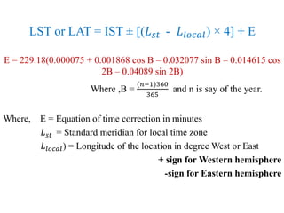 LST or LAT = IST ± [(𝐿 𝑠𝑡 - 𝐿𝑙𝑜𝑐𝑎𝑙) × 4] + E
E = 229.18(0.000075 + 0.001868 cos B – 0.032077 sin B – 0.014615 cos
2B – 0.04089 sin 2B)
Where ,B =
(𝑛−1)360
365
and n is say of the year.
Where, E = Equation of time correction in minutes
𝐿 𝑠𝑡 = Standard meridian for local time zone
𝐿𝑙𝑜𝑐𝑎𝑙) = Longitude of the location in degree West or East
+ sign for Western hemisphere
-sign for Eastern hemisphere
 