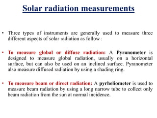 Solar radiation measurements
• Three types of instruments are generally used to measure three
different aspects of solar radiation as follow :
• To measure global or diffuse radiation: A Pyranometer is
designed to measure global radiation, usually on a horizontal
surface, but can also be used on an inclined surface. Pyranometer
also measure diffused radiation by using a shading ring.
• To measure beam or direct radiation: A pyrheliometer is used to
measure beam radiation by using a long narrow tube to collect only
beam radiation from the sun at normal incidence.
 