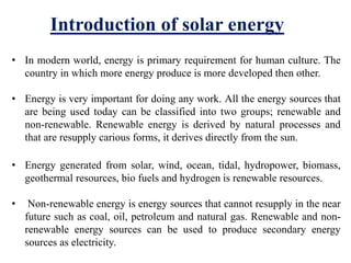 • In modern world, energy is primary requirement for human culture. The
country in which more energy produce is more developed then other.
• Energy is very important for doing any work. All the energy sources that
are being used today can be classified into two groups; renewable and
non-renewable. Renewable energy is derived by natural processes and
that are resupply carious forms, it derives directly from the sun.
• Energy generated from solar, wind, ocean, tidal, hydropower, biomass,
geothermal resources, bio fuels and hydrogen is renewable resources.
• Non-renewable energy is energy sources that cannot resupply in the near
future such as coal, oil, petroleum and natural gas. Renewable and non-
renewable energy sources can be used to produce secondary energy
sources as electricity.
Introduction of solar energy
 
