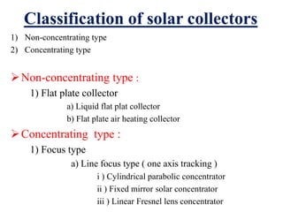 Classification of solar collectors
1) Non-concentrating type
2) Concentrating type
Non-concentrating type :
1) Flat plate collector
a) Liquid flat plat collector
b) Flat plate air heating collector
Concentrating type :
1) Focus type
a) Line focus type ( one axis tracking )
i ) Cylindrical parabolic concentrator
ii ) Fixed mirror solar concentrator
iii ) Linear Fresnel lens concentrator
 