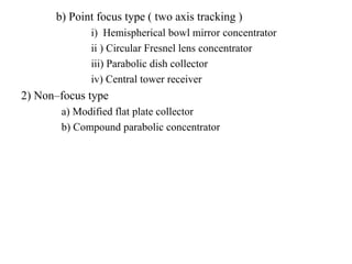 b) Point focus type ( two axis tracking )
i) Hemispherical bowl mirror concentrator
ii ) Circular Fresnel lens concentrator
iii) Parabolic dish collector
iv) Central tower receiver
2) Non–focus type
a) Modified flat plate collector
b) Compound parabolic concentrator
 