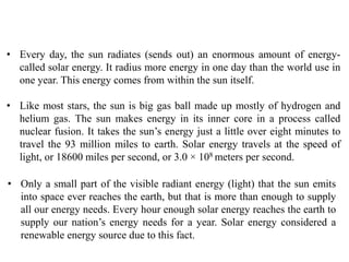 • Every day, the sun radiates (sends out) an enormous amount of energy-
called solar energy. It radius more energy in one day than the world use in
one year. This energy comes from within the sun itself.
• Like most stars, the sun is big gas ball made up mostly of hydrogen and
helium gas. The sun makes energy in its inner core in a process called
nuclear fusion. It takes the sun’s energy just a little over eight minutes to
travel the 93 million miles to earth. Solar energy travels at the speed of
light, or 18600 miles per second, or 3.0 × 108 meters per second.
• Only a small part of the visible radiant energy (light) that the sun emits
into space ever reaches the earth, but that is more than enough to supply
all our energy needs. Every hour enough solar energy reaches the earth to
supply our nation’s energy needs for a year. Solar energy considered a
renewable energy source due to this fact.
 