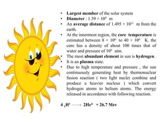 • Largest member of the solar system
• Diameter : 1.39 × 109 m
• An average distance of 1.495 × 1011 m from the
earth.
• At the innermost region, the core temperature is
estimated between 8 × 106 to 40 × 106 K. the
core has a density of about 100 times that of
water and pressure of 109 atm.
• The most abundant element in sun is hydrogen.
• It is an plasma state.
• Due to high temperature and pressure , the sun
continuously generating heat by thermonuclear
fusion reaction ( two light nuclei combine and
produce a heavier nucleus ) which convert
hydrogen atoms to helium atoms. The energy
released in accordance with following reaction.
4 1H1 2He4 + 26.7 Mev
 