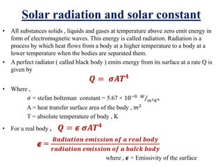 Solar radiation and solar constant
• All substances solids , liquids and gases at temperature above zero emit energy in
form of electromagnetic waves. This energy is called radiation. Radiation is a
process by which heat flows from a body at a higher temperature to a body at a
lower temperature when the bodies are separated them.
• A perfect radiator ( called black body ) emits energy from its surface at a rate Q is
given by
𝑸 = 𝝈𝑨𝑻 𝟒
• Where ,
𝜎 = stefan boltzman constant = 5.67 × 10−8
Τ𝑊
𝑚2 𝐾4
A = heat transfer surface area of the body , 𝑚2
T = absolute temperature of body , K
• For a real body , 𝑸 = 𝟄 𝝈𝑨𝑻 𝟒
𝟄 =
𝑹𝒂𝒅𝒊𝒂𝒕𝒊𝒐𝒏 𝒆𝒎𝒊𝒔𝒔𝒊𝒐𝒏 𝒐𝒇 𝒂 𝒓𝒆𝒂𝒍 𝒃𝒐𝒅𝒚
𝒓𝒂𝒅𝒊𝒂𝒕𝒊𝒐𝒏 𝒆𝒎𝒊𝒔𝒔𝒊𝒐𝒏 𝒐𝒇 𝒂 𝒃𝒂𝒍𝒄𝒌 𝒃𝒐𝒅𝒚
where , 𝟄 = Emissivity of the surface
 