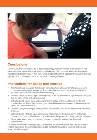 Introduction
In this review we provide an overview of digital literacy in schools. This begins with an overview
of research and related issues in the school sector. This is followed by a discussion of the
implications for policy and practice.



Summary
Background
Digital technology is now well-embedded in contemporary social life and is increasingly being
used in schools to support learning particularly through the use of computers, interactive white
boards and mobile technologies. Futurelab defines digital literacy as:
    Knowing how technology and media affect the ways in which we go about finding things out,
    communicating with one another, and gaining knowledge and understanding. And it also means
    understanding how technologies and media can shape and influence the ways in which school
    subjects can be taught and learnt. (Williamson and Hague 2009: 5)
Teachers are routinely expected to combine the development of students’ subject knowledge
with the ability to use technology safely and effectively (Hague and Williamson 2009). The UK          What can teachers do to approach these issues in                                                         Conclusions
is relatively well provided for in terms of computers per pupil and access to other digital media.     schools?                                                                                                 To conclude, the widespread use of digital technology amongst children of all ages does not
However teachers’ use of digital technology is inconsistent and many continue to focus on the                                                                                                                   mean they have digital skills appropriate for school use. Teachers have a pivotal role to play in
passive delivery of information with PowerPoint or interactive whiteboards (Selwyn 2011). Research     Research shows varying degrees of experience and competence with digital technology amongst              incorporating digital literacy in their work which enables children to access the curriculum through
into new Web 2.0 technologies shows innovative use which contributes to digital literacy such          children; however, the positive role that teachers can play is clear. International research indicates   digital tools and develop a critical appreciation of the digital world.
as creative writing in online synchronous communication (Merchant 2005), collaborative wikis           that educational experiences may be more important than the availability of technological tools in
(Carrington 2009) and podcasting (Lee, McLoughlin et al. 2008).                                        the home (Yan and Ranieri 2010) in predicting high levels of digital competence.
                                                                                                       Mills (2010) describes the necessity for teachers to provide expert guidance in supporting the           Implications for policy and practice
Digital natives?                                                                                       development of digital literacy. She proposes a scaffolding model where teachers structure               •	 Teachers should recognise that children come to school with a variety of experiences and
                                                                                                       students’ experiences to enable them to eventually work independently.                                      competences with digital technology. It should not be assumed they automatically have
Digital literacy can play an important part in learning for all children – all of whom were born
after the advent of widespread access to digital technology. Much has been written about this                                                                                                                      acquired particular skills outside the school setting.
generation; they have been variously labelled as ‘digital natives’ and ‘millennials’ and claims have   Strategies for engaging children with digital literacy                                                   •	 Children should be encouraged and supported in the development of digital literacy practices
been made as to their digital technology skills that are supposed to far surpass those of their                                                                                                                    that are safe, ethical and advantageous.
                                                                                                       •	 Creating educational applications for tools children are already familiar with – for
parents and teachers – the so-called ‘digital immigrants’ (Hague and Payton 2010).                        example, class projects using mobile technology such as iPods and mobile phones.                      •	 Schools should have a clear and comprehensive policy on the use of social media and
                                                                                                                                                                                                                   portable devices. Currently there is a great divide between those schools that encourage this
Evidence collected by researchers does not support these claims. Suggestions that the younger          •	 Enabling children to engage with a broader audience – blogs are an ideal way of
                                                                                                                                                                                                                   media and those than ban it.
generation are more visually literate than their elders have been refuted (Brumberger 2011;Selwyn         encouraging literacy and enable children to share their work and invite responses.
                                                                                                                                                                                                                •	 Children’s progress in digital literacy should be monitored and assessed to ensure individual
2009). Age is an important consideration when researching children’s experiences: the social,          •	 Facilitating links with local organisations – for example creating QR codes to contribute to             progress.
cultural and cognitive backgrounds of a seven year old are very different to those of a fifteen year      a local museum.
                                                                                                                                                                                                                •	 Schools should integrate Open Educational Resources into the curriculum to encourage
old (Selwyn 2009). Research by the British Library of students on entry to university suggests that    •	 Encouraging children to create digital artefacts – rather than being passive consumers of                openness and to educate children in an awareness of copyright and sharing resources online
the academic searching skills of young people has been over estimated (Rowlands, Nicholas                 educational broadcasting, allowing children to make their own films using simple hardware and
                                                                                                          software.                                                                                             •	 Digital tools should also be integrated into opportunities for teachers’ professional
et al. 2008). Nevertheless, there is evidence that many young children acquire a range of skills,
                                                                                                                                                                                                                   development.
knowledge and understanding through their engagement in digital technologies outside of school         •	 Integrate digital literacy into children’s research skills – using social-bookmarking sites
                                                                                                                                                                                                                For further information, including case studies and a full literature review, see Digital Futures in
and that this occurs from a young age (Marsh et al., 2005).                                               (such as Diigo) for children to form groups and add their own bookmarks and evaluate those
                                                                                                                                                                                                                Teacher Education, an open resource on digital literacy for educators, teachers and schools
                                                                                                          of others on a particular research topic.
                                                                                                                                                                                                                (www.digitalfutures.org).
 