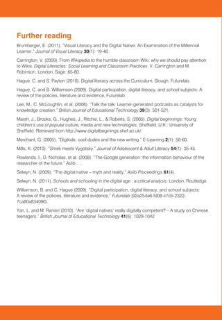 Further reading                                                                                          The HEFCE-funded project Leading Transformational Change explored ways to strengthen                   Regional Education
                                                                                                         collaboration between the University of Sheffield and Sheffield Hallam University to support the
Brumberger, E. (2011). “Visual Literacy and the Digital Native: An Examination of the Millennial         business strengths and aspirations of the Sheffield region.                                            Expertise Forum (REEF)
Learner.” Journal of Visual Literacy 30(1): 19-46.
                                                                                                         As part of the project, the Schools of Education at both Universities collaborated on a range of       RESEARCH BRIEFING
Carrington, V. (2009). From Wikipedia to the humble classroom Wiki: why we should pay attention          activities to support educational development in the City region. This included developing research
to Wikis. Digital Literacies: Social Learning and Classroom Practices. V. Carrington and M.              briefs, which aim to provide a summary of key research on a range of educational topics.               Digital Literacy In Schools
Robinson. London, Sage: 65-80.
Hague, C. and S. Payton (2010). Digital literacy across the Curriculum. Slough, Futurelab.
Hague, C. and B. Williamson (2009). Digital participation, digital literacy, and school subjects: A
review of the policies, literature and evidence, Futurelab.
Lee, M., C. McLoughlin, et al. (2008). “Talk the talk: Learner-generated podcasts as catalysts for
knowledge creation.” British Journal of Educational Technology 39(3): 501-521.
Marsh, J., Brooks, G., Hughes, J., Ritchie, L., & Roberts, S. (2005). Digital beginnings: Young
children’s use of popular culture, media and new technologies. Sheffield, U.K.: University of
Sheffield. Retrieved from http://www.digitalbeginings.shef.ac.uk/
Merchant, G. (2005). “Digikids: cool dudes and the new writing.” E-Learning 2(1): 50-60.
Mills, K. (2010). “Shrek meets Vygotsky.” Journal of Adolescent & Adult Literacy 54(1): 35-45.
Rowlands, I., D. Nicholas, et al. (2008). “The Google generation: the information behaviour of the
researcher of the future.” Aslib ….
Selwyn, N. (2009). “The digital native – myth and reality.” Aslib Proceedings 61(4).
Selwyn, N. (2011). Schools and schooling in the digital age : a critical analysis. London, Routledge.
Williamson, B. and C. Hague (2009). “Digital participation, digital literacy, and school subjects:
A review of the policies, literature and evidence.” Futurelab (92a254a6-fd08-c7cb-2322-
7ca80a834090).
                                                                                                         Contact information
Yan, L. and M. Ranieri (2010). “Are ‘digital natives’ really digitally competent? – A study on Chinese
teenagers.” British Journal of Educational Technology 41(6): 1029-1042                                   This research brief was completed by Isabelle Brent of Sheffield Hallam University in Summer 2012
                                                                                                         and was commissioned by the Collaboration Sheffield: Leading Transformational Change project,
                                                                                                         funded by HEFCE. If you are interested in finding out more about the project and related activities,
                                                                                                         please contact reef@sheffield.ac.uk


                                                                                                         Faculty of Development and Society                  School of Education
                                                                                                         Sheffield Hallam University                         University of Sheffield
                                                                                                         City Campus                                         388 Glossop Road
                                                                                                         Howard Street                                       Sheffield S10 2JA
                                                                                                         Sheffield S1 1WB
                                                                                                                                                             Phone 0114 222 8177
                                                                                                                                                             Fax 0114 222 8105
                                                                                                         Phone 0114 225 5555
                                                                                                                                                             Email edu-enquiries@sheffield.ac.uk
                                                                                                         Fax 0114 225 4449
                                                                                                         Email fdsenquiries@shu.ac.uk
 