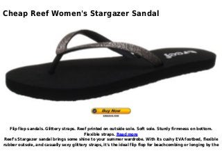 Cheap Reef Women's Stargazer Sandal
Flip flop sandals. Glittery straps. Reef printed on outside sole. Soft sole. Sturdy firmness on bottom.
Flexible straps. Read more
Reef's Stargazer sandal brings some shine to your summer wardrobe. With its cushy EVA footbed, flexible
rubber outsole, and casually sexy glittery straps, it's the ideal flip flop for beachcombing or longing by the
 