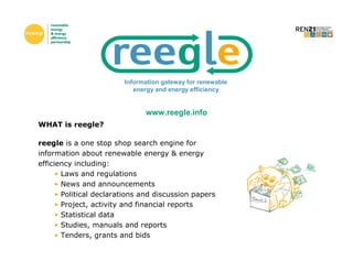 Information gateway for renewable
                            energy and energy efficiency


                               www.reegle.info
WHAT is reegle?

reegle is a one stop shop search engine for
information about renewable energy & energy
efficiency including:
      • Laws and regulations
      • News and announcements
      • Political declarations and discussion papers
      • Project, activity and financial reports
      • Statistical data
      • Studies, manuals and reports
      • Tenders, grants and bids
 