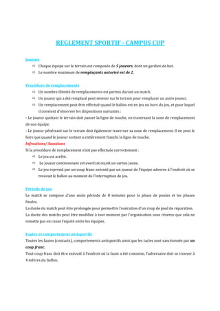 REGLEMENT SPORTIF - CAMPUS CUP 
Joueurs 
 Chaque équipe sur le terrain est composée de 5 joueurs, dont un gardien de but. 
 Le nombre maximum de remplaçants autorisé est de 2. 
Procédure de remplacements 
 Un nombre illimité de remplacements est permis durant un match. 
 Un joueur qui a été remplacé peut revenir sur le terrain pour remplacer un autre joueur. 
 Un remplacement peut être effectué quand le ballon est en jeu ou hors du jeu, et pour lequel 
il convient d’observer les dispositions suivantes : 
- Le joueur quittant le terrain doit passer la ligne de touche, en traversant la zone de remplacement 
de son équipe. 
- Le joueur pénétrant sur le terrain doit également traverser sa zone de remplacement. Il ne peut le 
faire que quand le joueur sortant a entièrement franchi la ligne de touche. 
Infractions/ Sanctions 
Si la procédure de remplacement n’est pas effectuée correctement : 
 Le jeu est arrêté. 
 Le joueur contrevenant est averti et reçoit un carton jaune. 
 Le jeu reprend par un coup franc exécuté par un joueur de l’équipe adverse à l’endroit où se 
trouvait le ballon au moment de l’interruption de jeu. 
Période de jeu 
Le match se compose d’une seule période de 8 minutes pour la phase de poules et les phases 
finales. 
La durée du match peut être prolongée pour permettre l’exécution d’un coup de pied de réparation. 
La durée des matchs peut être modifiée à tout moment par l’organisation sous réserve que cela ne 
remette pas en cause l’équité entre les équipes. 
Fautes et comportement antisportifs 
Toutes les fautes (contacts), comportements antisportifs ainsi que les tacles sont sanctionnés par un 
coup franc. 
Tout coup franc doit être exécuté à l’endroit où la faute a été commise, l’adversaire doit se trouver à 
4 mètres du ballon. 
 