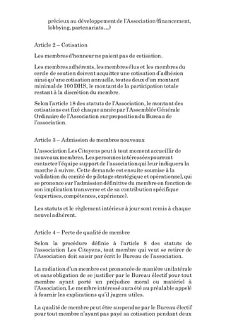 précieux au développementde l’Association(financement,
lobbying,partenariats…)
Article 2 – Cotisation
Les membres d'honneurne paientpas de cotisation.
Les membres adhérents,les membres élus et les membres du
cercle de soutien doiventacquitterune cotisation d’adhésion
ainsi qu’une cotisation annuelle,toutes deux d’un montant
minimal de 100 DHS, le montantde la participation totale
restant à la discrétion du membre.
Selon l’article 18 des statuts de l’Association,le montantdes
cotisations est fixé chaque annéepar l’AssembléeGénérale
Ordinaire de l’Association surpropositiondu Bureau de
l’association.
Article 3 – Admission de membres nouveaux
L'association Les Citoyens peutà tout momentaccueillir de
nouveauxmembres. Les personnes intéresséespourront
contacter l’équipe supportde l’associationqui leur indiquera la
marche à suivre. Cette demande est ensuite soumise à la
validation du comité de pilotage stratégique et opérationnel,qui
se prononce sur l’admissiondéfinitive du membre en fonction de
son implication transverse et de sa contribution spécifique
(expertises,compétences,expérience).
Les statuts et le règlementintérieurà jour sont remis à chaque
nouvel adhérent.
Article 4 – Perte de qualité de membre
Selon la procédure définie à l'article 8 des statuts de
l'association Les Citoyens, tout membre qui veut se retirer de
l'Association doit saisir par écrit le Bureau de l’association.
La radiation d’un membre est prononcéede manière unilatérale
et sans obligation de se justifier par le Bureau électif pour tout
membre ayant porté un préjudice moral ou matériel à
l’Association.Le membre intéressé aura été au préalable appelé
à fournir les explications qu’il jugera utiles.
La qualité de membre peut être suspendue par le Bureau électif
pour tout membre n’ayantpas payé sa cotisation pendant deux
 