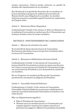 années successives. Celui-ci pourra retrouver sa qualité de
membre dès régularisation de sa situation.
Sur décision de la majorité des deuxtiers de ses membres,le
bureau électif peut proposerla radiation d’un membre du
Bureau électif, sans obligation de se justifier. Le membre
intéressé aura été au préalable appeléà fournir les explications
qu’il jugera utiles.
Article 5 – Démission,Décès,Disparition
Conformémentà l'article 8 des statuts, le décès,la démission ou
la radiation d’un membre ne mettent pas fin à l’Association qui
continue d’exister entre les autres membres.
SECTION II : FONCTIONNEMENT DE L’ASSOCIATION
Article 1 – Mesures de sécurité et de santé
Il est interdit de fumer dans les locaux de l’association.
Des boissons alcoolisées ne peuventpas être introduites dans
les locaux de l’association.
Article 2 – Réunions et délibérations du bureauélectif
Conformémentà l’article 14 des statuts de l’association,le
bureau électif de l’associationse réunitau moins une fois tous
les 3 mois et aussi souventque l'intérêt de l'Association l'exige,
sur convocation du Présidentou à la demandede la moitié de
ses membres.
En cas d'urgence,les membres du Bureau de l’association
pourrontêtre convoqués à la diligence du Président.
Article 3 – Assemblée GénéraleOrdinaire
Conformément à l’article 18 des statuts de l’association,
l'Assemblée GénéraleOrdinaire se prononce valablementsur
toutes les questions intéressantl'Association etinscrites à son
ordre du jour.
Elle est obligatoirementappelée à :
 Elire le Présidentde l’association ;
 Nommer pour un mandatannuel,un Commissaire aux
comptes appelé à examinerles comptes annuels et à
présenterson rapport y afférentà la prochaine Assemblée
 