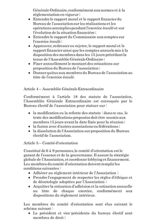 Générale Ordinaire,conformémentauxnormes et à la
réglementation en vigueur ;
 Entendre le rapport moral et le rapport financierdu
Bureau de l’associationsur les réalisations et les
opérations accompliespendantl'exercice écoulé et sur
l'évolution de la situation financière ;
 Entendre le rapport du Commissaire auxcomptes sur
l'exercice écoulé ;
 Approuver,redresserou rejeter, le rapport moral et le
rapport financierainsi que les comptes annuels mis à la
disposition des membres dans les 15 jours précédantla
tenue de l'Assemblée GénéraleOrdinaire ;
 Fixer annuellementle montantdes cotisations sur
proposition du Bureau de l’association ;
 Donnerquitus aux membres du Bureau de l’association au
titre de l’exercice écoulé.
Article 4 – Assemblée GénéraleExtraordinaire
Conformément à l’article 18 des statuts de l’association,
l’Assemblée Générale Extraordinaire est convoquée par le
Bureau électif de l’association pour statuer sur :
 la modification ou la refonte des statuts : dans ce cas, le
texte des modifications proposées doit être soumis aux
membres 15 jours avantla date fixée pour la réunion ;
 la fusion avec d'autres associations ou fédérations ;
 la dissolution de l'Association surproposition du Bureau
électif de l’association.
Article 5 – Comité d’orientation
Constitué de 6 à 9 personnes,le comité d’orientation estle
garant de l’essence et de la gouvernance.Il assure la stratégie
globale de l’Association,et coordonne lobbyinget financement.
Les membres du comité d’orientation doiventremplirles
conditions suivantes :
 Adhérer au règlement intérieur de l’Association ;
 Prendre l’engagement de respecter les règles d’éthique et
de déontologie adoptées par l’Association ;
 Acquitter la cotisation d’adhésion et la cotisation annuelle
au titre de chaque exercice, conformément aux
dispositions du règlement intérieur.
Les membres du comité d’orientation sont élus suivant le
schéma suivant :
 Le président et vice-présidents du bureau électif sont
membres de droit ;
 