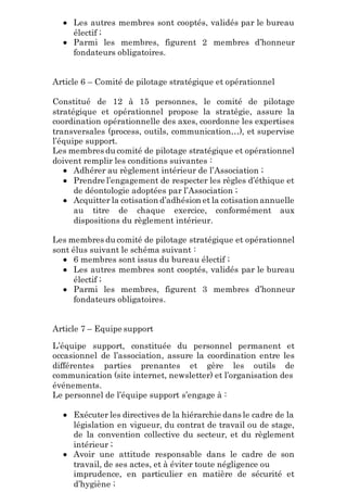  Les autres membres sont cooptés, validés par le bureau
électif ;
 Parmi les membres, figurent 2 membres d’honneur
fondateurs obligatoires.
Article 6 – Comité de pilotage stratégique et opérationnel
Constitué de 12 à 15 personnes, le comité de pilotage
stratégique et opérationnel propose la stratégie, assure la
coordination opérationnelle des axes, coordonne les expertises
transversales (process, outils, communication…), et supervise
l’équipe support.
Les membres du comité de pilotage stratégique et opérationnel
doivent remplir les conditions suivantes :
 Adhérer au règlement intérieur de l’Association ;
 Prendre l’engagement de respecter les règles d’éthique et
de déontologie adoptées par l’Association ;
 Acquitter la cotisation d’adhésion et la cotisation annuelle
au titre de chaque exercice, conformément aux
dispositions du règlement intérieur.
Les membres du comité de pilotage stratégique et opérationnel
sont élus suivant le schéma suivant :
 6 membres sont issus du bureau électif ;
 Les autres membres sont cooptés, validés par le bureau
électif ;
 Parmi les membres, figurent 3 membres d’honneur
fondateurs obligatoires.
Article 7 – Equipe support
L’équipe support, constituée du personnel permanent et
occasionnel de l’association, assure la coordination entre les
différentes parties prenantes et gère les outils de
communication (site internet, newsletter) et l’organisation des
événements.
Le personnel de l’équipe support s’engage à :
 Exécuter les directives de la hiérarchie dans le cadre de la
législation en vigueur, du contrat de travail ou de stage,
de la convention collective du secteur, et du règlement
intérieur ;
 Avoir une attitude responsable dans le cadre de son
travail, de ses actes, et à éviter toute négligence ou
imprudence, en particulier en matière de sécurité et
d’hygiène ;
 