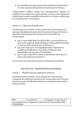  des résultats des placements des excédents de trésorerie
et toute opération financièreautoriséepar le Bureau.
L’Association s’efforce d’agir avec transparence, éthique et
reddition des comptes en respectantles normes et les directives
établies par le plan comptable marocain et en étant auditée par
un commissariat aux comptes.
Article 10 – Mesures disciplinaires
Conformémentà l’article 25 des statuts de l’Association,des
mesures disciplinaires peuventêtre prononcées par le bureau
électif de l’Associationà l’encontre de tout membre de
l’Association:
 qui n'a pas réglé dans les délais fixés, ses cotisations ou
tout autre appel de fonds décidé par l'Assemblée Générale
et mis en recouvrementpar le Trésorier;
 qui aura manquéà son engagementde respecter les
conditions d’adhésionet les règles d'éthique etde
déontologieretenues par l'Association ;
 qui n’a pas respecté les clauses statutaires ainsi que les
termes du règlementintérieur.
Ces mesures peuventaller jusqu’à l’exclusion du membre.
SECTION III : DISPOSITIONS DIVERSES
Article 1 - Modification du règlementintérieur
Conformémentà l’article 13 des statuts de l’Association,
l’adoption du règlementintérieurde l’association Les Citoyens
ainsi que toute modification ultérieure sontprononcées parle
bureau électif.
Moi, …………, en qualité de : ……., m’engage à respecteret à
me conformerà ce règlementintérieurde l’associationLES
CITOYENS.
 
