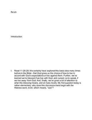 Re’eh
Introduction
I. Read 11:26-28.We certainly have explored this basic idea many times
before in the Bible - that God gives us the choice of how to live in
accord with God’s expectations or live against them. Further, we’ve
learned we’re blessed if we live with God, and cursed, so to speak, if
we live away from God.And, finally, we’ve given a lot of attention to
what this blessing means, and at many levels. My first question today is
rather elementary: why does this discussionhere begin with the
Hebrew word, re’eh, which means, “see”?
 