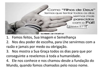 1. Fomos feitos, Sua Imagem e Semelhança
2. Nos deu poder de escolha, para Lhe servirmos com a
razão e jamais por medo ou obrigação.
3. Nos mostra a Sua Graça todos os dias para que por
conseguinte a revelemos à toda a humanidade.
4. Ele nos conhece e nos chamou desde a fundação do
Mundo, quando fomos chamados pelo nosso nome.
 