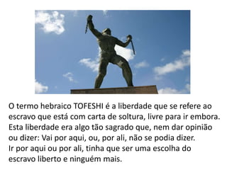 O termo hebraico TOFESHI é a liberdade que se refere ao
escravo que está com carta de soltura, livre para ir embora.
Esta liberdade era algo tão sagrado que, nem dar opinião
ou dizer: Vai por aqui, ou, por ali, não se podia dizer.
Ir por aqui ou por ali, tinha que ser uma escolha do
escravo liberto e ninguém mais.
 