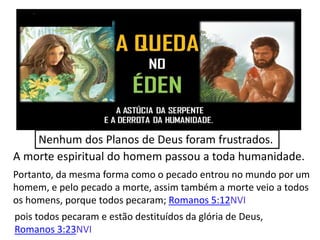 Nenhum dos Planos de Deus foram frustrados.
A morte espiritual do homem passou a toda humanidade.
Portanto, da mesma forma como o pecado entrou no mundo por um
homem, e pelo pecado a morte, assim também a morte veio a todos
os homens, porque todos pecaram; Romanos 5:12NVI
pois todos pecaram e estão destituídos da glória de Deus,
Romanos 3:23NVI
 