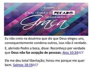 Eu não creio na doutrina que diz que Deus elegeu uns,
consequentemente condena outros, isso não é verdade.
E, abrindo Pedro a boca, disse: Reconheço por verdade
que Deus não faz acepção de pessoas; Atos 10:34ACF
Ele me deu total libertação; livrou-me porque me quer
bem. Salmos 18:19ACF
 