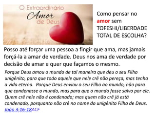 Como pensar no
amor sem
TOFESHI/LIBERDADE
TOTAL DE ESCOLHA?
Posso até forçar uma pessoa a fingir que ama, mas jamais
forçá-la a amar de verdade. Deus nos ama de verdade por
decisão de amar e quer que façamos o mesmo.
Porque Deus amou o mundo de tal maneira que deu o seu Filho
unigênito, para que todo aquele que nele crê não pereça, mas tenha
a vida eterna. Porque Deus enviou o seu Filho ao mundo, não para
que condenasse o mundo, mas para que o mundo fosse salvo por ele.
Quem crê nele não é condenado; mas quem não crê já está
condenado, porquanto não crê no nome do unigênito Filho de Deus.
João 3:16-18ACF
 