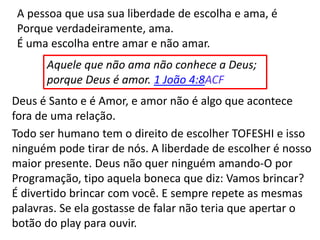 A pessoa que usa sua liberdade de escolha e ama, é
Porque verdadeiramente, ama.
É uma escolha entre amar e não amar.
Aquele que não ama não conhece a Deus;
porque Deus é amor. 1 João 4:8ACF
Deus é Santo e é Amor, e amor não é algo que acontece
fora de uma relação.
Todo ser humano tem o direito de escolher TOFESHI e isso
ninguém pode tirar de nós. A liberdade de escolher é nosso
maior presente. Deus não quer ninguém amando-O por
Programação, tipo aquela boneca que diz: Vamos brincar?
É divertido brincar com você. E sempre repete as mesmas
palavras. Se ela gostasse de falar não teria que apertar o
botão do play para ouvir.
 