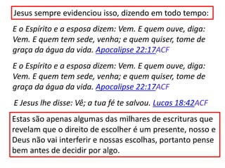 Jesus sempre evidenciou isso, dizendo em todo tempo:
E o Espírito e a esposa dizem: Vem. E quem ouve, diga:
Vem. E quem tem sede, venha; e quem quiser, tome de
graça da água da vida. Apocalipse 22:17ACF
E o Espírito e a esposa dizem: Vem. E quem ouve, diga:
Vem. E quem tem sede, venha; e quem quiser, tome de
graça da água da vida. Apocalipse 22:17ACF
E Jesus lhe disse: Vê; a tua fé te salvou. Lucas 18:42ACF
Estas são apenas algumas das milhares de escrituras que
revelam que o direito de escolher é um presente, nosso e
Deus não vai interferir e nossas escolhas, portanto pense
bem antes de decidir por algo.
 