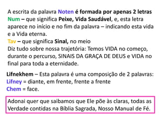 Lifnekhem – Esta palavra é uma composição de 2 palavras:
Lifney = diante, em frente, frente a frente
Chem = face.
Adonai quer que saibamos que Ele põe às claras, todas as
Verdade contidas na Bíblia Sagrada, Nosso Manual de Fé.
A escrita da palavra Noten é formada por apenas 2 letras
Num – que significa Peixe, Vida Saudável, e, esta letra
aparece no início e no fim da palavra – indicando esta vida
e a Vida eterna.
Tav – que significa Sinal, no meio
Diz tudo sobre nossa trajetória: Temos VIDA no começo,
durante o percurso, SINAIS DA GRAÇA DE DEUS e VIDA no
final para toda a eternidade.
 