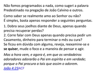 Não fomos programados a nada, como sugeri a palavra
Predestinado na pregação de João Calvino e outros.
Como saber se realmente amo ao Senhor ou não?
É simples, basta apenas responder a seguintes perguntas.
1. Dobra seus joelhos diante de Deus, apenas quando
precisa recuperar perdas?
2. Corre falar com Deus apenas quando precisa pedir um
Casamento, dinheiro para terminar o mês ou cura?
Se ficou em dúvida com alguma, reveja, reexamine-se e
se quiser, mude o foco e a maneira de pensar e agir.
Mas a hora vem, e agora é, em que os verdadeiros
adoradores adorarão o Pai em espírito e em verdade;
porque o Pai procura a tais que assim o adorem.
João 4:23ACF
 