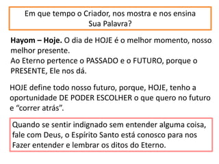 Em que tempo o Criador, nos mostra e nos ensina
Sua Palavra?
Hayom – Hoje. O dia de HOJE é o melhor momento, nosso
melhor presente.
Ao Eterno pertence o PASSADO e o FUTURO, porque o
PRESENTE, Ele nos dá.
HOJE define todo nosso futuro, porque, HOJE, tenho a
oportunidade DE PODER ESCOLHER o que quero no futuro
e “correr atrás”.
Quando se sentir indignado sem entender alguma coisa,
fale com Deus, o Espírito Santo está conosco para nos
Fazer entender e lembrar os ditos do Eterno.
 