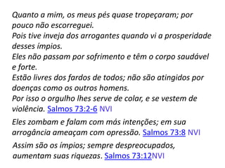 Quanto a mim, os meus pés quase tropeçaram; por
pouco não escorreguei.
Pois tive inveja dos arrogantes quando vi a prosperidade
desses ímpios.
Eles não passam por sofrimento e têm o corpo saudável
e forte.
Estão livres dos fardos de todos; não são atingidos por
doenças como os outros homens.
Por isso o orgulho lhes serve de colar, e se vestem de
violência. Salmos 73:2-6 NVI
Eles zombam e falam com más intenções; em sua
arrogância ameaçam com opressão. Salmos 73:8 NVI
Assim são os ímpios; sempre despreocupados,
aumentam suas riquezas. Salmos 73:12NVI
 