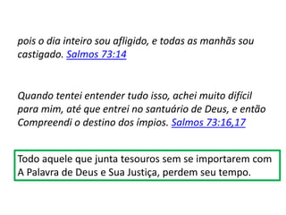 pois o dia inteiro sou afligido, e todas as manhãs sou
castigado. Salmos 73:14
Quando tentei entender tudo isso, achei muito difícil
para mim, até que entrei no santuário de Deus, e então
Compreendi o destino dos ímpios. Salmos 73:16,17
Todo aquele que junta tesouros sem se importarem com
A Palavra de Deus e Sua Justiça, perdem seu tempo.
 