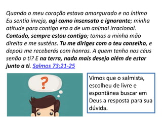 Quando o meu coração estava amargurado e no íntimo
Eu sentia inveja, agi como insensato e ignorante; minha
atitude para contigo era a de um animal irracional.
Contudo, sempre estou contigo; tomas a minha mão
direita e me susténs. Tu me diriges com o teu conselho, e
depois me receberás com honras. A quem tenho nos céus
senão a ti? E na terra, nada mais desejo além de estar
junto a ti. Salmos 73:21-25
Vimos que o salmista,
escolheu de livre e
espontânea buscar em
Deus a resposta para sua
dúvida.
 