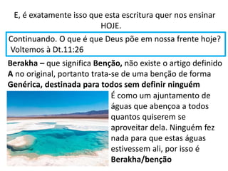 E, é exatamente isso que esta escritura quer nos ensinar
HOJE.
Continuando. O que é que Deus põe em nossa frente hoje?
Voltemos à Dt.11:26
Berakha – que significa Benção, não existe o artigo definido
A no original, portanto trata-se de uma benção de forma
Genérica, destinada para todos sem definir ninguém
É como um ajuntamento de
águas que abençoa a todos
quantos quiserem se
aproveitar dela. Ninguém fez
nada para que estas águas
estivessem ali, por isso é
Berakha/benção
 
