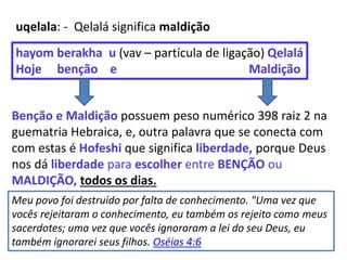 uqelala: - Qelalá significa maldição
hayom berakha u (vav – partícula de ligação) Qelalá
Hoje benção e Maldição
Benção e Maldição possuem peso numérico 398 raiz 2 na
guematria Hebraica, e, outra palavra que se conecta com
com estas é Hofeshi que significa liberdade, porque Deus
nos dá liberdade para escolher entre BENÇÃO ou
MALDIÇÃO, todos os dias.
Meu povo foi destruído por falta de conhecimento. "Uma vez que
vocês rejeitaram o conhecimento, eu também os rejeito como meus
sacerdotes; uma vez que vocês ignoraram a lei do seu Deus, eu
também ignorarei seus filhos. Oséias 4:6
 