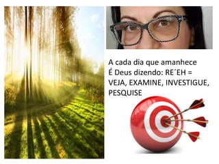 A cada dia que amanhece
É Deus dizendo: RE´EH =
VEJA, EXAMINE, INVESTIGUE,
PESQUISE
 