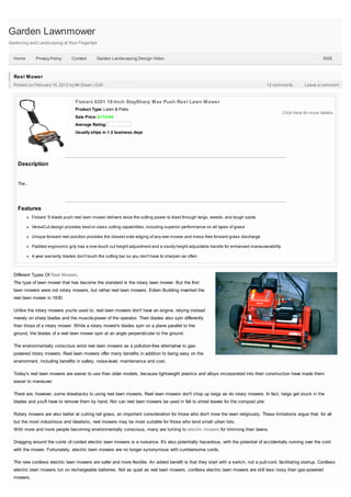Garden Lawnmower
Gardening and Landscaping at Your Fingertips


  Home         Privacy Policy     Contact       Garden Landscaping Design Video                                                                                    RSS



  Reel Mower
  Posted on February 19, 2012 by Mr.Green | Edit                                                                                     12 comments          Leave a comment



                                    Fiskars 6201 18-Inch StaySharp Max Push Reel Lawn Mower
                                    Product Type: Lawn & Patio
                                                                                                                                              Click Here for more details
                                    Sale Price: $174.99
                                    Average Rating:
                                    Usually ships in 1-2 business days




    Description


    The...




    Features
             Fiskars' 5-blade push reel lawn mower delivers twice the cutting power to blast through twigs, weeds, and tough spots

             VersaCut design provides best-in-class cutting capabilities, including superior performance on all types of grass

             Unique forward reel position provides the closest side edging of any reel mower and mess-free forward grass discharge

             Padded ergonomic grip has a one-touch cut height adjustment and a sturdy height adjustable handle for enhanced maneuverability

             4-year warranty; blades don't touch the cutting bar so you don't have to sharpen as often



  Different Types Of Reel Mowers.
  The type of lawn mower that has become the standard is the rotary lawn mower. But the first
  lawn mowers were not rotary mowers, but rather reel lawn mowers. Edwin Budding invented the
  reel lawn mower in 1830.

  Unlike the rotary mowers you're used to, reel lawn mowers don't have an engine, relying instead
  merely on sharp blades and the muscle-power of the operator. Their blades also spin differently
  than those of a rotary mower. While a rotary mower's blades spin on a plane parallel to the
  ground, the blades of a reel lawn mower spin at an angle perpendicular to the ground.

  The environmentally conscious extol reel lawn mowers as a pollution-free alternative to gas-
  powered rotary mowers. Reel lawn mowers offer many benefits in addition to being easy on the
  environment, including benefits in safety, noise-level, maintenance and cost.

  Today's reel lawn mowers are easier to use than older models, because lightweight plastics and alloys incorporated into their construction have made them
  easier to maneuver.

  There are, however, some drawbacks to using reel lawn mowers. Reel lawn mowers don't chop up twigs as do rotary mowers. In fact, twigs get stuck in the
  blades and you'll have to remove them by hand. Nor can reel lawn mowers be used in fall to shred leaves for the compost pile.

  Rotary mowers are also better at cutting tall grass, an important consideration for those who don't mow the lawn religiously. These limitations argue that, for all
  but the most industrious and idealistic, reel mowers may be most suitable for those who tend small urban lots.
  With more and more people becoming environmentally conscious, many are turning to electric mowers for trimming their lawns.

  Dragging around the cords of corded electric lawn mowers is a nuisance. It's also potentially hazardous, with the potential of accidentally running over the cord
  with the mower. Fortunately, electric lawn mowers are no longer synonymous with cumbersome cords.

  The new cordless electric lawn mowers are safer and more flexible. An added benefit is that they start with a switch, not a pull-cord, facilitating startup. Cordless
  electric lawn mowers run on rechargeable batteries. Not as quiet as reel lawn mowers, cordless electric lawn mowers are still less noisy than gas-powered
  mowers.
 