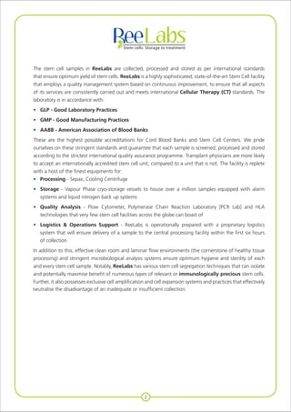 The stem cell samples in ReeLabs are collected, processed and stored as per international standards
that ensure optimum yield of stem cells. ReeLabs is a highly sophisticated, state-of-the-art Stem Cell facility
that employs a quality management system based on continuous improvement, to ensure that all aspects
of its services are consistently carried out and meets international Cellular Therapy (CT) standards. The
laboratory is in accordance with:
•	 GLP - Good Laboratory Practices
• 	 GMP - Good Manufacturing Practices
• 	 AABB - American Association of Blood Banks
These are the highest possible accreditations for Cord Blood Banks and Stem Cell Centers. We pride
ourselves on these stringent standards and guarantee that each sample is screened, processed and stored
according to the strictest international quality assurance programme. Transplant physicians are more likely
to accept an internationally accredited stem cell unit, compared to a unit that is not. The facility is replete
with a host of the finest equipments for:
• 	 Processing - Sepax, Cooling Centrifuge
• 	 Storage - Vapour Phase cryo-storage vessels to house over a million samples equipped with alarm
		 systems and liquid nitrogen back up systems
• 	 Quality Analysis - Flow Cytometer, Polymerase Chain Reaction Laboratory [PCR Lab] and HLA
		 technologies that very few stem cell facilities across the globe can boast of
• 	 Logistics & Operations Support - ReeLabs is operationally prepared with a proprietary logistics
		 system that will ensure delivery of a sample to the central processing facility within the first six hours
		 of collection
In addition to this, effective clean room and laminar flow environments (the cornerstone of healthy tissue
processing) and stringent microbiological analysis systems ensure optimum hygiene and sterility of each
and every stem cell sample. Notably, ReeLabs has various stem cell segregation techniques that can isolate
and potentially maximise benefit of numerous types of relevant or immunologically precious stem cells.
Further, it also possesses exclusive cell amplification and cell expansion systems and practices that effectively
neutralise the disadvantage of an inadequate or insufficient collection.
2
 