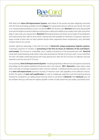 3
With ReeCord’s Stem Cell Improvement System, every detail of the process has been diligently monitored
with the finest technology available (including Sepax) for saving these precious cells for your family. The result
is an industry-leading excellence and an unmatched 99% cell recovery rate. ReeCord takes every step possible
to ensure the largest successful collection and long-term safety and viability of your baby’s stem cells using either
bags or vials as per your requirement. ReeCord effectively processes and stores various types of hematopoietic
and mesenchymal stem cells for all its clients. Having more cells available for treatment is important, because a
larger number of stem cells can help a patient recover faster, experience fewer complications, and, ultimately,
increase chances for survival.
Another significant advantage is that with the virtue of ReeCord’s unique proprietary logistics systems,
it promises customers of initiation of processing in the first six hours of collection of the cord blood /
cord sample. This ensures an unbeatable count, viability and potency of the processed stem cells. ReeCord
conducted a path-breaking study where cords were processed at intervals of six hours each. It was noted that
the stem cell caliber started decreasing with every passing hour after the first six hours of collection and was
reduced to zero by the end of 72 hours.
Our proprietary Stem Cell Improvement System, including proprietary collection kits and superior processing
technology, has the highest published cell recovery rate in the industry - 99%. ReeCord’s unique system saves
25% more cells on average compared to other common methods. Cord blood volume varies by newborn, and
only stem cell improvement optimises recovery of maximum stem cells regardless of the collection volume.
Further the option of stem cell amplification (in case of inadequate collection) and HLA-matching (during
retrieval for transplant) is an additional yet exclusive service to all clients of ReeCord. With ReeCord, you can
be confident that you will have the highest possible number of cells saved from your baby’s cord blood /cord.
 