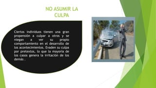 NO ASUMIR LA
CULPA
Ciertos individuos tienen una gran
propensión a culpar a otros y se
niegan a ver su propio
comportamiento en el desarrollo de
los acontecimientos. Evaden su culpa
por pretextos, lo que la mayoría de
los casos genera la irritación de los
demás .
 